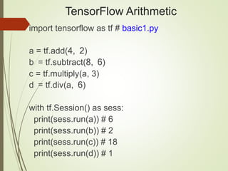 TensorFlow Arithmetic
import tensorflow as tf # basic1.py
a = tf.add(4, 2)
b = tf.subtract(8, 6)
c = tf.multiply(a, 3)
d = tf.div(a, 6)
with tf.Session() as sess:
print(sess.run(a)) # 6
print(sess.run(b)) # 2
print(sess.run(c)) # 18
print(sess.run(d)) # 1
 