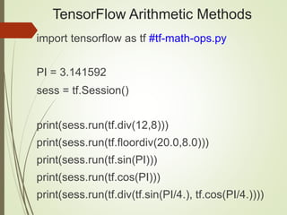 TensorFlow Arithmetic Methods
import tensorflow as tf #tf-math-ops.py
PI = 3.141592
sess = tf.Session()
print(sess.run(tf.div(12,8)))
print(sess.run(tf.floordiv(20.0,8.0)))
print(sess.run(tf.sin(PI)))
print(sess.run(tf.cos(PI)))
print(sess.run(tf.div(tf.sin(PI/4.), tf.cos(PI/4.))))
 