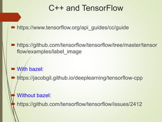 C++ and TensorFlow
 https://www.tensorflow.org/api_guides/cc/guide
 https://github.com/tensorflow/tensorflow/tree/master/tensor
flow/examples/label_image
 With bazel:
 https://jacobgil.github.io/deeplearning/tensorflow-cpp
 Without bazel:
 https://github.com/tensorflow/tensorflow/issues/2412
 