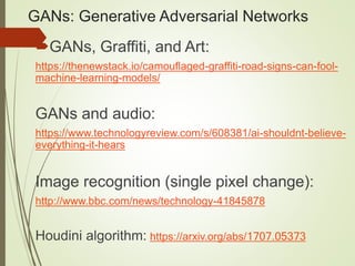 GANs: Generative Adversarial Networks
GANs, Graffiti, and Art:
https://thenewstack.io/camouflaged-graffiti-road-signs-can-fool-
machine-learning-models/
GANs and audio:
https://www.technologyreview.com/s/608381/ai-shouldnt-believe-
everything-it-hears
Image recognition (single pixel change):
http://www.bbc.com/news/technology-41845878
Houdini algorithm: https://arxiv.org/abs/1707.05373
 