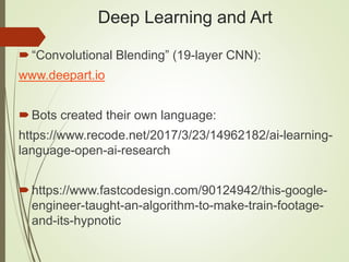 Deep Learning and Art
“Convolutional Blending” (19-layer CNN):
www.deepart.io
Bots created their own language:
https://www.recode.net/2017/3/23/14962182/ai-learning-
language-open-ai-research
https://www.fastcodesign.com/90124942/this-google-
engineer-taught-an-algorithm-to-make-train-footage-
and-its-hypnotic
 