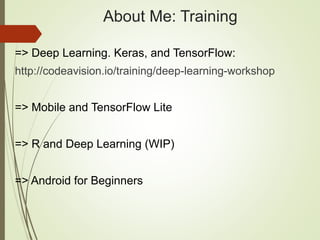 About Me: Training
=> Deep Learning. Keras, and TensorFlow:
http://codeavision.io/training/deep-learning-workshop
=> Mobile and TensorFlow Lite
=> R and Deep Learning (WIP)
=> Android for Beginners
 