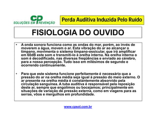 www.cpsol.com.br
FISIOLOGIA DO OUVIDO
• A onda sonora funciona como as ondas do mar, porém, ao invés de
moverem a água, movem o ar. Esta vibração do ar ao alcançar o
tímpano, movimenta o sistema tímpano-ossicular, que irá amplificar
em 60dB este som e transmiti-lo à orelha interna. Na orelha interna o
som é decodificado, nas diversas freqüências e enviado ao cérebro,
para a nossa percepção. Tudo isso em milésimos de segundo e
ocorrendo continuamente.
• Para que este sistema funcione perfeitamente é necessário que a
pressão do ar na orelha média seja igual à pressão do meio externo. O
ar presente na orelha média é constantemente absorvido pela
circulação sanguínea. A tuba auditiva é responsável pela reposição
deste ar, sempre que engolimos ou bocejamos; principalmente em
situações de variação de pressão externa, como em viagens para as
serras, vôos e mergulhos em profundidade.
Perda Auditiva Induzida Pelo Ruído
 