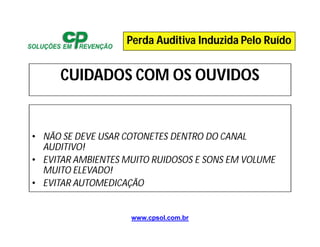 www.cpsol.com.br
CUIDADOS COM OS OUVIDOS
• NÃO SE DEVE USAR COTONETES DENTRO DO CANAL
AUDITIVO!
• EVITAR AMBIENTES MUITO RUIDOSOS E SONS EM VOLUME
MUITO ELEVADO!
• EVITAR AUTOMEDICAÇÃO
Perda Auditiva Induzida Pelo Ruído
 