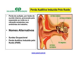 www.cpsol.com.br
• Perda da audição, por lesão do
ouvido interno, provocada pela
exposição ao ruído ou à
vibração existentes nos
ambientes de trabalho.
• Nomes Alternativos
• Surdez Ocupacional
• Perda Auditiva Induzida pelo
Ruído (PAIR)
Perda Auditiva Induzida Pelo Ruído
 