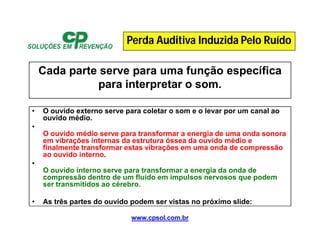 www.cpsol.com.br
Cada parte serve para uma função específica
para interpretar o som.
• O ouvido externo serve para coletar o som e o levar por um canal ao
ouvido médio.
•
O ouvido médio serve para transformar a energia de uma onda sonora
em vibrações internas da estrutura óssea da ouvido médio e
finalmente transformar estas vibrações em uma onda de compressão
ao ouvido interno.
•
O ouvido interno serve para transformar a energia da onda de
compressão dentro de um fluido em impulsos nervosos que podem
ser transmitidos ao cérebro.
• As três partes do ouvido podem ser vistas no próximo slide:
Perda Auditiva Induzida Pelo Ruído
 