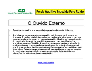 www.cpsol.com.br
O Ouvido Externo
• Consiste da orelha e um canal de aproximadamente dois cm.
• A orelha serve para proteger o ouvido médio e prevenir danos ao
tímpano. A orelha também canaliza as ondas que alcançam o ouvido
para o canal e o tímpano no meio do ouvido. Devido ao comprimento
do canal, ele é capaz de amplificar os sons com freqüências de
aproximadamente 3000 Hz. À medida que o som propaga através do
ouvido externo, o som ainda está na forma de uma onda de pressão,
que é uma seqüência alternada de regiões de pressões mais baixas e
mais altas. Somente quando o som alcança o tímpano, na separação
do ouvido externo e médio, a energia da onda é convertida em
vibrações na estrutura óssea do ouvido.
Perda Auditiva Induzida Pelo Ruído
 