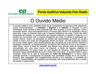 www.cpsol.com.br
O Ouvido Médio
• O ouvido médio é uma cavidade cheia de ar, consistindo na bigorna e três pequenos
ossos interconectados - o martelo, a bigorna e o estribo. O tímpano é uma
membrana muito durável e bem esticada que vibra quando a onda a alcança. Como
mostrado acima, uma compressão força o tímpano para dentro e a rarefação o força
para fora. Logo, o tímpano vibra com a mesma freqüência da onda. Como ela está
conectada ao martelo, os movimentos do tímpano colocam o martelo, a bigorna, e o
estribo em movimento com a mesma freqüência da onda. O estribo é conectado ao
ouvido interno. Assim, as vibrações do estribo são transmitidas ao fluido do ouvido
médio e criam uma onda de compressão dentro do fluido. Os três pequenos ossos
do ouvido médio agem como amplificadores das vibrações da onda sonora. Devido à
vantagem mecânica, os deslocamentos da bigorna são maiores do que a do martelo.
Além disso, como a onda de pressão que atinge uma grande área do tímpano é
concentrada em uma área menor na bigorna, a força da bigorna vibrante é
aproximadamente 15 vezes maior do que aquela do tímpano. Esta característica
aumenta nossa possibilidade de ouvir o mais fraco dos sons. O ouvido médio é uma
cavidade cheia de ar que é conectada ao tubo de Eustáquio e à boca. Esta
conexão permite a equalização da pressão das cavidades cheias de ar do ouvido.
Quando esta passagem fica congestionada devido a um resfriado, a cavidade do
ouvido é impossibilitada de equalizar sua pressão; isto frequentemente leva a dores
de ouvido e outras dores.
Perda Auditiva Induzida Pelo Ruído
 