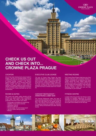 check us out
and check into...
Crowne PLaza Prague
LOCATION                                           EXECUTIVE CLUB LOUNGE                                  MEETING ROOMS
One of the most individual and unique hotels in    This part of Crowne Plaza Prague has been              The Crowne Plaza Prague Hotel has one of the
Prague - the City of a Hundred Spires. It is an    especially designed as a hotel within a hotel and      largest conference and convention facilities in
outstanding choice for the discerning business     caters to all those who enjoy a more customised        Prague, connected to an extensive and quiet
or leisure traveller. Located in the Dejvice       level of service. It offers a magnificient 360° view   garden behind the hotel. Fifteen state-of-art
district of Prague 6, just 15 minutes away from    across the city, including the Prague Castle area.     meeting rooms, and a Congress Hall that can
Prague Airport and within a short walking          The Club Lounge concept provides for all the           accommodate 350 participants, bring real style
distance of Prague Castle and other points of      essentials, and beyond, that the most demanding        to any meeting or convention. Our Crowne
interest. Superb public transportation connects    business and leisure clientele expect from modern
                                                                                                          Meetings Director makes sure you can fully
to the city center. Easily reachable by car from   life.
                                                                                                          concentrate on your business.
all directions.


ROOMS & SUITES                                     HARVEST RESTAURANT /                                   FITNESS CENTRE
254 rooms and tower suites provide all the         ARMSTRONG LOBBY BAR
                                                                                                          Located at the Ground floor the Fitness centre
comfort you would expect from a prestigious                                                               provides an excellent opportunity for active
4-star hotel. The hotel is also listed as a        The Harvest Restaurant offers the best of
                                                   Czech and international cuisine. The Armstrong         relaxation or recreation. The latest equipment
protected monument. Each room offers:                                                                     and well-trained staff will be pleased to assist
                                                   Bar is the right place for our guests simply to
	   • Individually controlable air-conditioning    relax. The Volcano Grill & Garden Restaurant           you to get fit and healthy for the next day.
	   • Satellite TV and movie channels              is a seasonal restaurant suitable for corporate
	   • Highspeed internet                           parties, family anniversaries and other exciting
	   • Electronic safe box                          events.
	   • Trouser press, iron and ironing board
	   • Tea and coffee making facilities
	   • Minibar
 