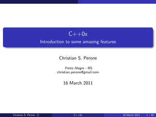 C++0x
                         Introduction to some amazing features


                                  Christian S. Perone

                                       Porto Alegre - RS
                                 christian.perone@gmail.com


                                    16 March 2011




Christian S. Perone ()                     C++0x                 16 March 2011   1 / 65
 