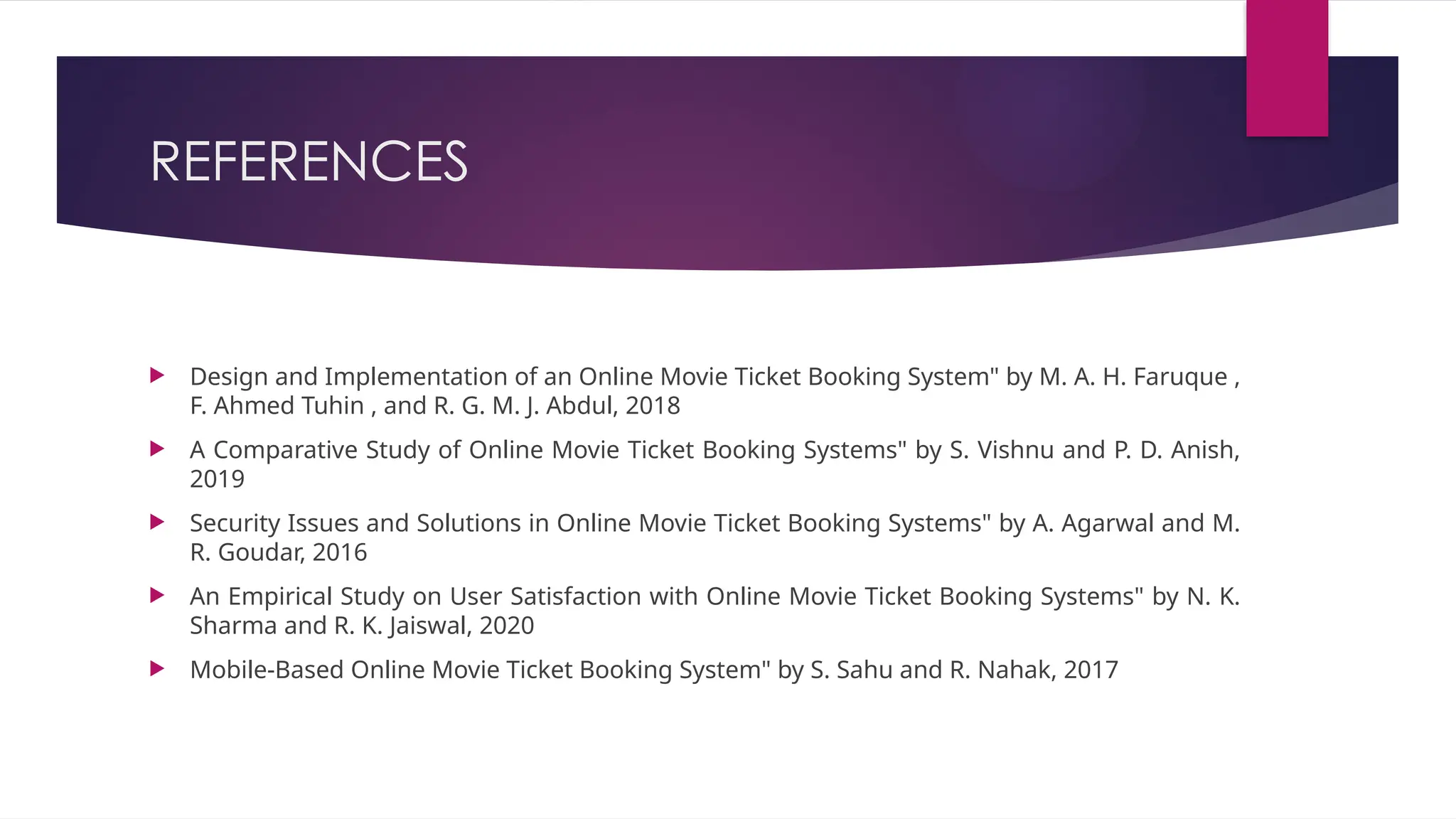 REFERENCES
 Design and Implementation of an Online Movie Ticket Booking System" by M. A. H. Faruque ,
F. Ahmed Tuhin , and R. G. M. J. Abdul, 2018
 A Comparative Study of Online Movie Ticket Booking Systems" by S. Vishnu and P. D. Anish,
2019
 Security Issues and Solutions in Online Movie Ticket Booking Systems" by A. Agarwal and M.
R. Goudar, 2016
 An Empirical Study on User Satisfaction with Online Movie Ticket Booking Systems" by N. K.
Sharma and R. K. Jaiswal, 2020
 Mobile-Based Online Movie Ticket Booking System" by S. Sahu and R. Nahak, 2017
 