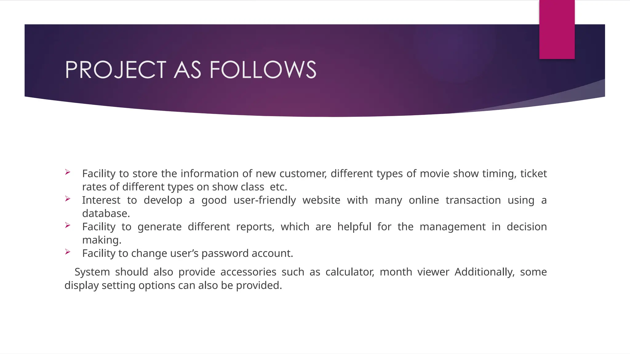 PROJECT AS FOLLOWS
 Facility to store the information of new customer, different types of movie show timing, ticket
rates of different types on show class etc.
 Interest to develop a good user-friendly website with many online transaction using a
database.
 Facility to generate different reports, which are helpful for the management in decision
making.
 Facility to change user’s password account.
System should also provide accessories such as calculator, month viewer Additionally, some
display setting options can also be provided.
 