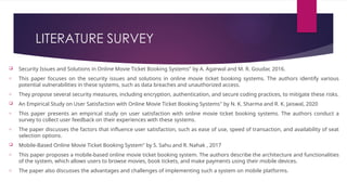 LITERATURE SURVEY
 Security Issues and Solutions in Online Movie Ticket Booking Systems" by A. Agarwal and M. R. Goudar, 2016.
o This paper focuses on the security issues and solutions in online movie ticket booking systems. The authors identify various
potential vulnerabilities in these systems, such as data breaches and unauthorized access.
o They propose several security measures, including encryption, authentication, and secure coding practices, to mitigate these risks.
 An Empirical Study on User Satisfaction with Online Movie Ticket Booking Systems" by N. K. Sharma and R. K. Jaiswal, 2020
o This paper presents an empirical study on user satisfaction with online movie ticket booking systems. The authors conduct a
survey to collect user feedback on their experiences with these systems.
o The paper discusses the factors that influence user satisfaction, such as ease of use, speed of transaction, and availability of seat
selection options.
 Mobile-Based Online Movie Ticket Booking System" by S. Sahu and R. Nahak , 2017
o This paper proposes a mobile-based online movie ticket booking system. The authors describe the architecture and functionalities
of the system, which allows users to browse movies, book tickets, and make payments using their mobile devices.
o The paper also discusses the advantages and challenges of implementing such a system on mobile platforms.
 