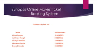 Synopsis Online Movie Ticket
Booking System
Guidance By Tele A.A
Name Enrollment No
Vijaya Padma 2108540278
Vaishnavi Thengil 2108540265
Soumya Hulmani 2108540226
Akanksha Turabe 2108540234
Sneha Bhimade 2108540221
 