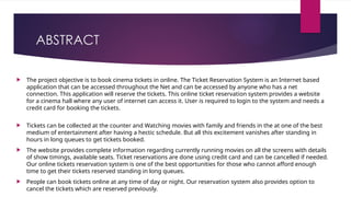 ABSTRACT
 The project objective is to book cinema tickets in online. The Ticket Reservation System is an Internet based
application that can be accessed throughout the Net and can be accessed by anyone who has a net
connection. This application will reserve the tickets. This online ticket reservation system provides a website
for a cinema hall where any user of internet can access it. User is required to login to the system and needs a
credit card for booking the tickets.
 Tickets can be collected at the counter and Watching movies with family and friends in the at one of the best
medium of entertainment after having a hectic schedule. But all this excitement vanishes after standing in
hours in long queues to get tickets booked.
 The website provides complete information regarding currently running movies on all the screens with details
of show timings, available seats. Ticket reservations are done using credit card and can be cancelled if needed.
Our online tickets reservation system is one of the best opportunities for those who cannot afford enough
time to get their tickets reserved standing in long queues.
 People can book tickets online at any time of day or night. Our reservation system also provides option to
cancel the tickets which are reserved previously.
 