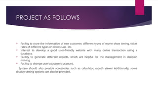 PROJECT AS FOLLOWS
 Facility to store the information of new customer, different types of movie show timing, ticket
rates of different types on show class etc.
 Interest to develop a good user-friendly website with many online transaction using a
database.
 Facility to generate different reports, which are helpful for the management in decision
making.
 Facility to change user’s password account.
System should also provide accessories such as calculator, month viewer Additionally, some
display setting options can also be provided.
 