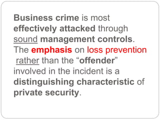 Business crime is most
effectively attacked through
sound management controls.
The emphasis on loss prevention
rather than the “offender”
involved in the incident is a
distinguishing characteristic of
private security.
 