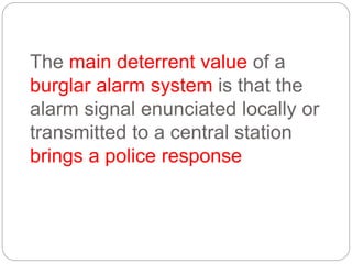 The main deterrent value of a
burglar alarm system is that the
alarm signal enunciated locally or
transmitted to a central station
brings a police response
 
