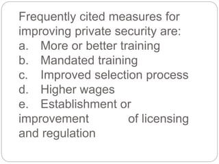 Frequently cited measures for
improving private security are:
a. More or better training
b. Mandated training
c. Improved selection process
d. Higher wages
e. Establishment or
improvement of licensing
and regulation
 
