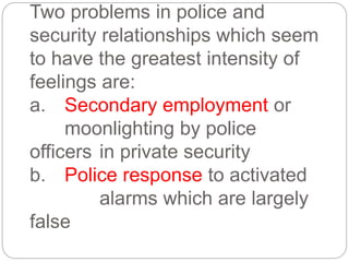 Two problems in police and
security relationships which seem
to have the greatest intensity of
feelings are:
a. Secondary employment or
moonlighting by police
officers in private security
b. Police response to activated
alarms which are largely
false
 
