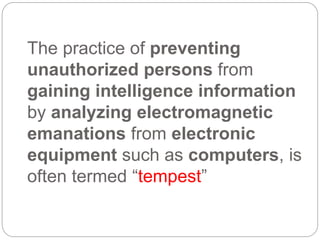 The practice of preventing
unauthorized persons from
gaining intelligence information
by analyzing electromagnetic
emanations from electronic
equipment such as computers, is
often termed “tempest”
 