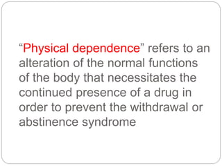 “Physical dependence” refers to an
alteration of the normal functions
of the body that necessitates the
continued presence of a drug in
order to prevent the withdrawal or
abstinence syndrome
 