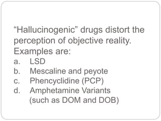“Hallucinogenic” drugs distort the
perception of objective reality.
Examples are:
a. LSD
b. Mescaline and peyote
c. Phencyclidine (PCP)
d. Amphetamine Variants
(such as DOM and DOB)
 
