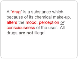 A “drug” is a substance which,
because of its chemical make-up,
alters the mood, perception or
consciousness of the user. All
drugs are not illegal.
 