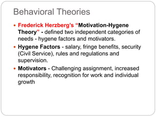 Behavioral Theories
 Frederick Herzberg’s “Motivation-Hygene
Theory” - defined two independent categories of
needs - hygene factors and motivators.
 Hygene Factors - salary, fringe benefits, security
(Civil Service), rules and regulations and
supervision.
 Motivators - Challenging assignment, increased
responsibility, recognition for work and individual
growth
 