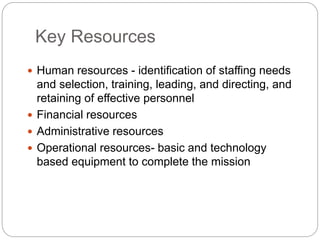 Key Resources
 Human resources - identification of staffing needs
and selection, training, leading, and directing, and
retaining of effective personnel
 Financial resources
 Administrative resources
 Operational resources- basic and technology
based equipment to complete the mission
 