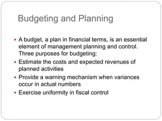 Budgeting and Planning
 A budget, a plan in financial terms, is an essential
element of management planning and control.
Three purposes for budgeting:
 Estimate the costs and expected revenues of
planned activities
 Provide a warning mechanism when variances
occur in actual numbers
 Exercise uniformity in fiscal control
 