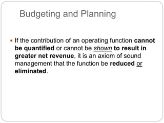 Budgeting and Planning
 If the contribution of an operating function cannot
be quantified or cannot be shown to result in
greater net revenue, it is an axiom of sound
management that the function be reduced or
eliminated.
 
