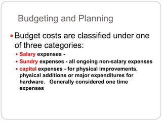 Budgeting and Planning
Budget costs are classified under one
of three categories:
 Salary expenses -
 Sundry expenses - all ongoing non-salary expenses
 capital expenses - for physical improvements,
physical additions or major expenditures for
hardware. Generally considered one time
expenses
 