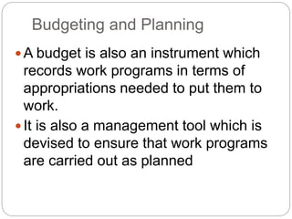 Budgeting and Planning
A budget is also an instrument which
records work programs in terms of
appropriations needed to put them to
work.
It is also a management tool which is
devised to ensure that work programs
are carried out as planned
 