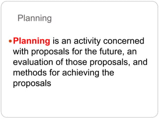 Planning
Planning is an activity concerned
with proposals for the future, an
evaluation of those proposals, and
methods for achieving the
proposals
 