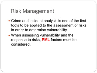 Risk Management
 Crime and incident analysis is one of the first
tools to be applied to the assessment of risks
in order to determine vulnerability.
 When assessing vulnerability and the
response to risks, PML factors must be
considered.
 