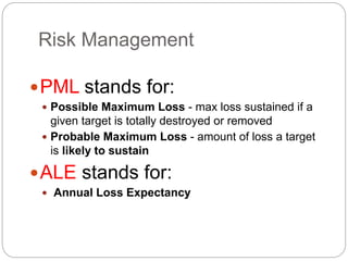 Risk Management
PML stands for:
 Possible Maximum Loss - max loss sustained if a
given target is totally destroyed or removed
 Probable Maximum Loss - amount of loss a target
is likely to sustain
ALE stands for:
 Annual Loss Expectancy
 