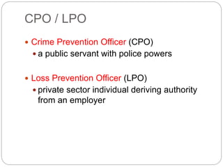 CPO / LPO
 Crime Prevention Officer (CPO)
 a public servant with police powers
 Loss Prevention Officer (LPO)
 private sector individual deriving authority
from an employer
 