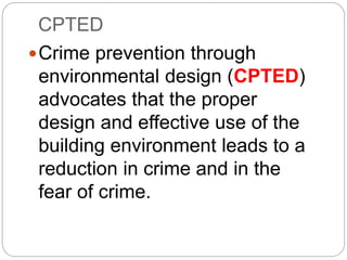 CPTED
Crime prevention through
environmental design (CPTED)
advocates that the proper
design and effective use of the
building environment leads to a
reduction in crime and in the
fear of crime.
 