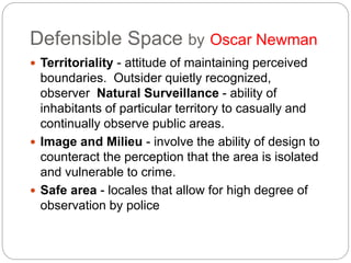 Defensible Space by Oscar Newman
 Territoriality - attitude of maintaining perceived
boundaries. Outsider quietly recognized,
observer Natural Surveillance - ability of
inhabitants of particular territory to casually and
continually observe public areas.
 Image and Milieu - involve the ability of design to
counteract the perception that the area is isolated
and vulnerable to crime.
 Safe area - locales that allow for high degree of
observation by police
 