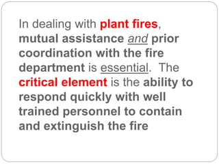 In dealing with plant fires,
mutual assistance and prior
coordination with the fire
department is essential. The
critical element is the ability to
respond quickly with well
trained personnel to contain
and extinguish the fire
 