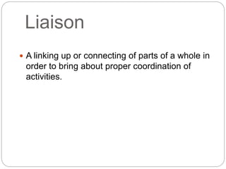 Liaison
 A linking up or connecting of parts of a whole in
order to bring about proper coordination of
activities.
 