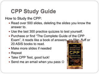 CPP Study Guide
How to Study the CPP:
 Read over 500 slides, deleting the slides you know the
answer to.
 Use the last 300 practice quizzes to test yourself.
 Purchase or find “The Complete Guide of the CPP
Exam”, it reads like a book of answers, no filler, fluff or
20 ASIS books to read.
 Make more slides if needed
 Repeat
 Take CPP Test, good luck!
 Send me an email when you pass 
 