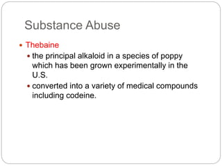 Substance Abuse
 Thebaine
 the principal alkaloid in a species of poppy
which has been grown experimentally in the
U.S.
 converted into a variety of medical compounds
including codeine.
 