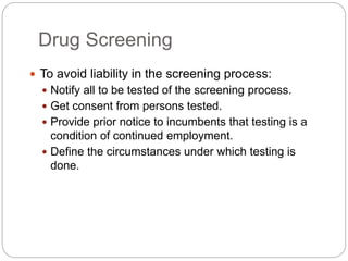Drug Screening
 To avoid liability in the screening process:
 Notify all to be tested of the screening process.
 Get consent from persons tested.
 Provide prior notice to incumbents that testing is a
condition of continued employment.
 Define the circumstances under which testing is
done.
 