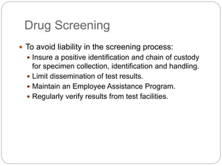 Drug Screening
 To avoid liability in the screening process:
 Insure a positive identification and chain of custody
for specimen collection, identification and handling.
 Limit dissemination of test results.
 Maintain an Employee Assistance Program.
 Regularly verify results from test facilities.
 