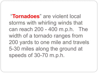 “Tornadoes” are violent local
storms with whirling winds that
can reach 200 - 400 m.p.h. The
width of a tornado ranges from
200 yards to one mile and travels
5-30 miles along the ground at
speeds of 30-70 m.p.h.
 