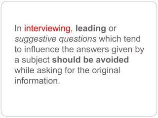 In interviewing, leading or
suggestive questions which tend
to influence the answers given by
a subject should be avoided
while asking for the original
information.
 