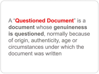 A “Questioned Document” is a
document whose genuineness
is questioned, normally because
of origin, authenticity, age or
circumstances under which the
document was written
 