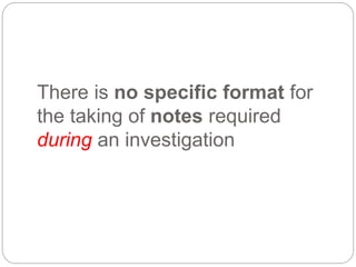 There is no specific format for
the taking of notes required
during an investigation
 